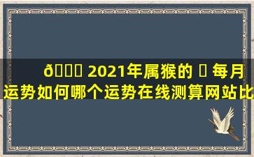 🐝 2021年属猴的 ☘ 每月运势如何哪个运势在线测算网站比较专业